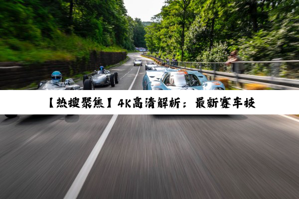 【热搜聚焦】4K高清解析：最新赛车技术知识大揭秘，速度与激情的极致探索