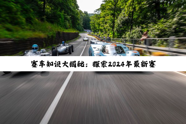 今日科普|赛车知识大揭秘：探索2024年最新赛事热点与精彩小知识