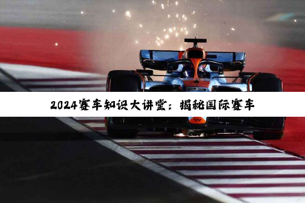 今日科普|2024赛车知识大讲堂：揭秘国际赛车文化节与F1新赛季热点